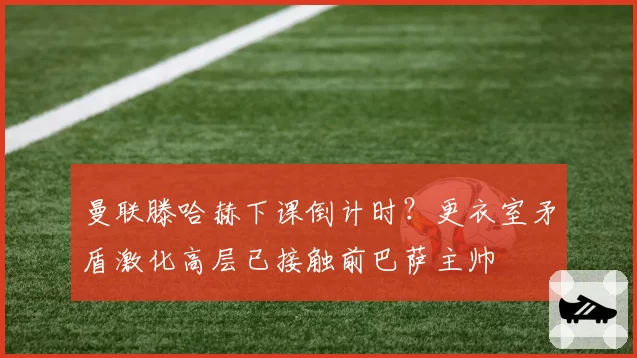 曼联滕哈赫下课倒计时?更衣室矛盾激化高层已接触前巴萨主帅
