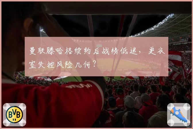 曼联滕哈格续约后战绩低迷,更衣室失控风险几何?