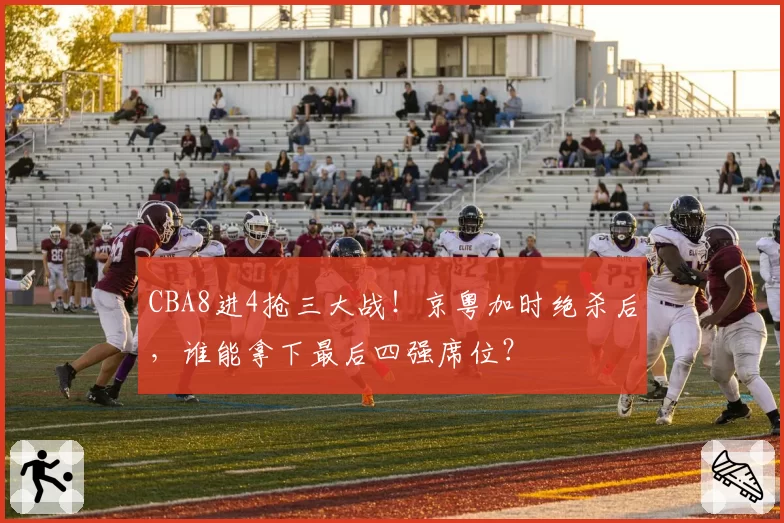 CBA8进4抢三大战!京粤加时绝杀后,谁能拿下最后四强席位?