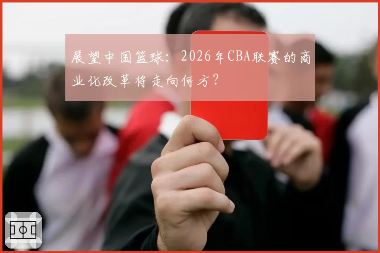 展望中国篮球：2026年CBA联赛的商业化改革将走向何方？