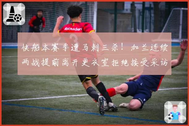 快船本赛季遭马刺三杀！加兰连续两战提前离开更衣室拒绝接受采访