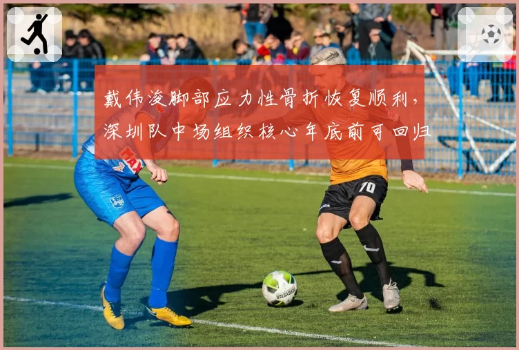 戴伟浚脚部应力性骨折恢复顺利，深圳队中场组织核心年底前可回归