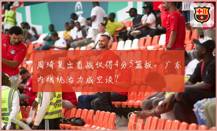 周琦复出首战仅得4分5篮板,广东内线统治力成空谈?