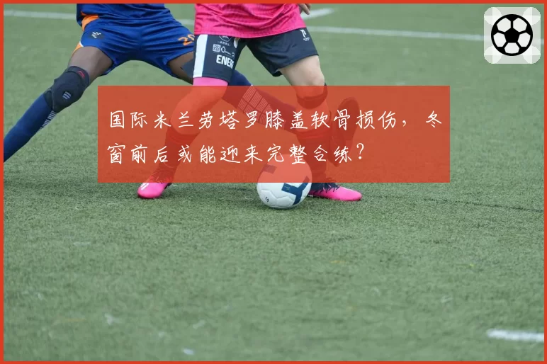 国际米兰劳塔罗膝盖软骨损伤,冬窗前后或能迎来完整合练?