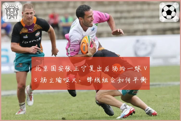 北京国安张玉宁复出后场均一球 vs 杨立瑜哑火，锋线组合如何平衡？