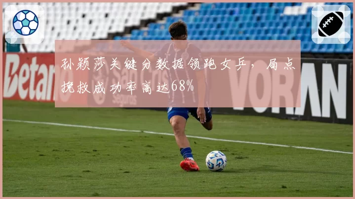 孙颖莎关键分数据领跑女乒，局点挽救成功率高达68%
