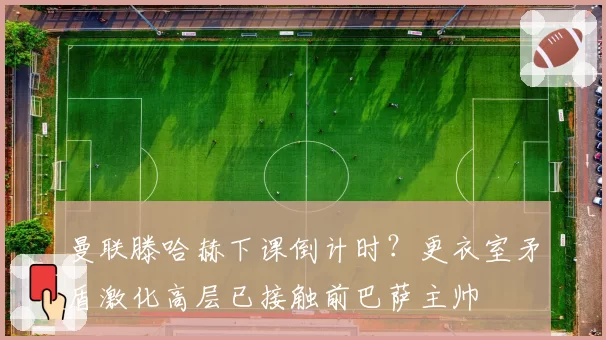 曼联滕哈赫下课倒计时?更衣室矛盾激化高层已接触前巴萨主帅