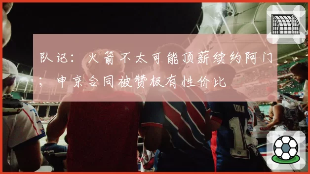 队记:火箭不太可能顶薪续约阿门;申京合同被赞极有性价比