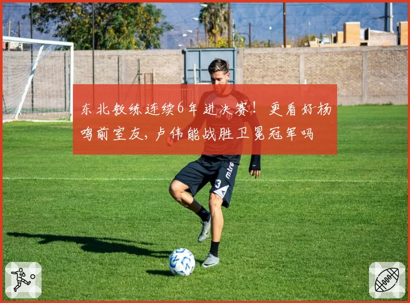 东北教练连续6年进决赛！更看好杨鸣前室友,卢伟能战胜卫冕冠军吗