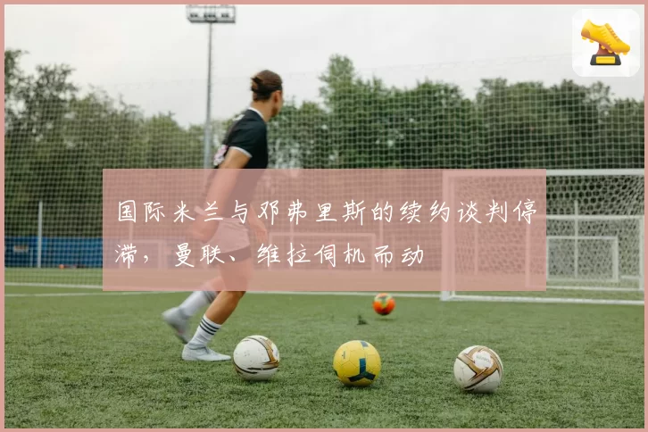 国际米兰与邓弗里斯的续约谈判停滞,曼联、维拉伺机而动