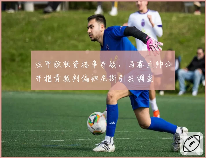 法甲欧联资格争夺战，马赛主帅公开指责裁判偏袒尼斯引发调查