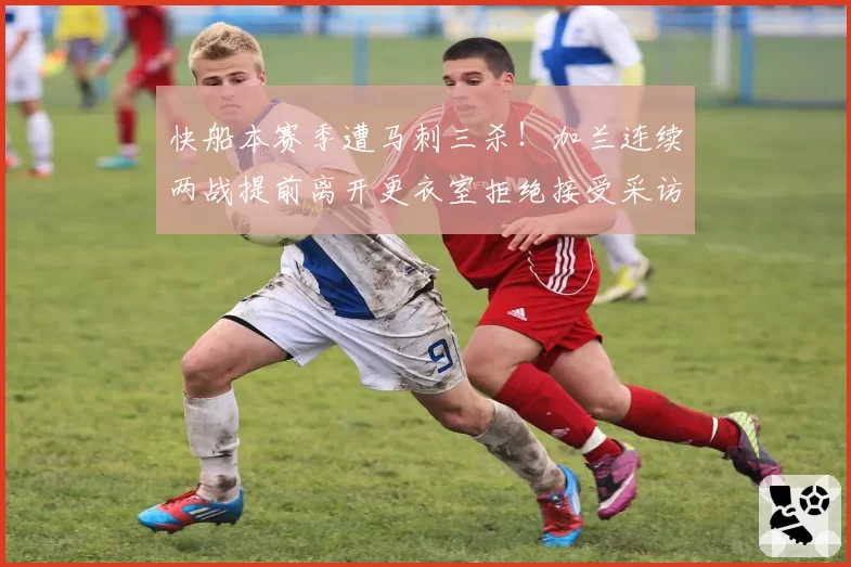 快船本赛季遭马刺三杀！加兰连续两战提前离开更衣室拒绝接受采访