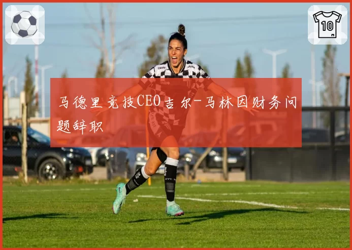 马德里竞技CEO吉尔-马林因财务问题辞职