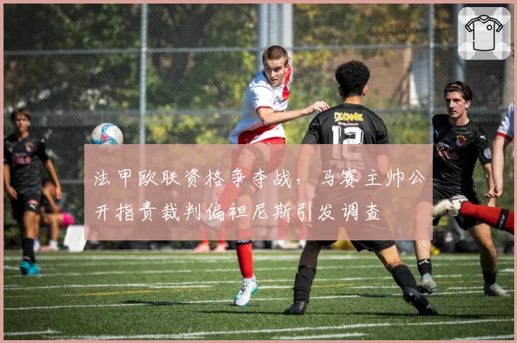 法甲欧联资格争夺战,马赛主帅公开指责裁判偏袒尼斯引发调查