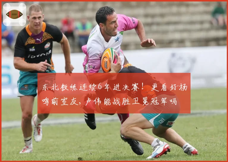 东北教练连续6年进决赛！更看好杨鸣前室友,卢伟能战胜卫冕冠军吗