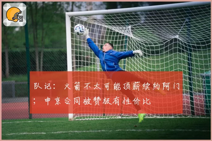 队记:火箭不太可能顶薪续约阿门;申京合同被赞极有性价比