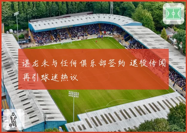 谌龙未与任何俱乐部签约 退役传闻再引球迷热议