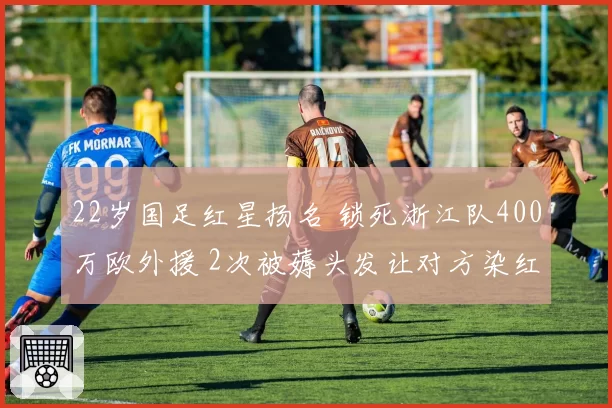 22岁国足红星扬名 锁死浙江队400万欧外援 2次被薅头发让对方染红