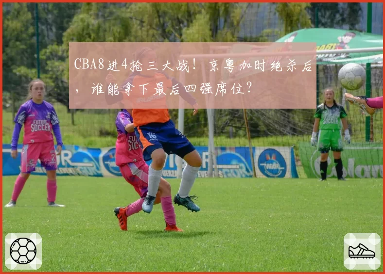 CBA8进4抢三大战!京粤加时绝杀后,谁能拿下最后四强席位?