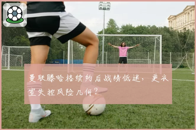 曼联滕哈格续约后战绩低迷,更衣室失控风险几何?