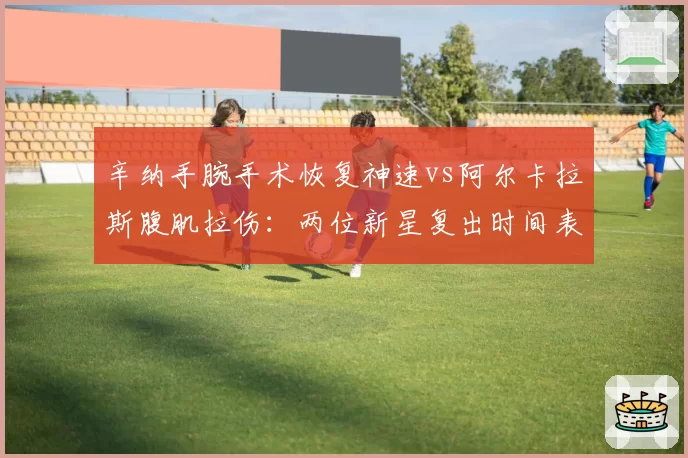 辛纳手腕手术恢复神速vs阿尔卡拉斯腹肌拉伤:两位新星复出时间表对撞