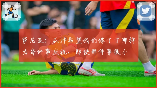 萨尼亚：瓜帅希望我们像丁丁那样为每件事庆祝，即使那件事很小