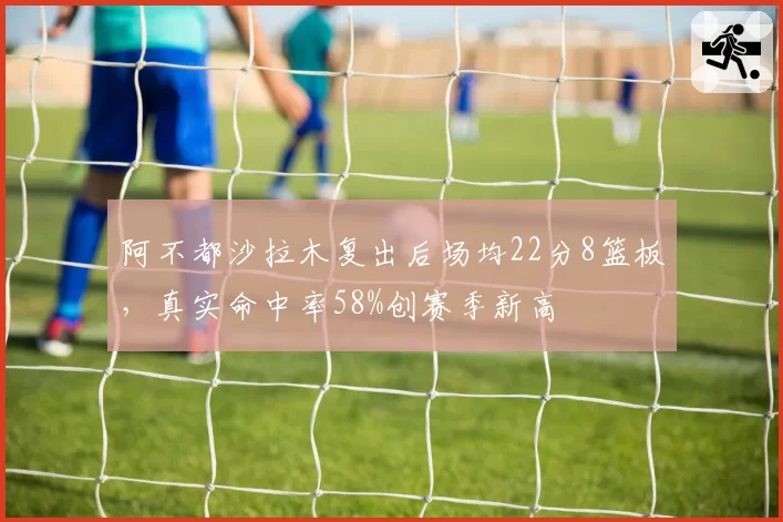 阿不都沙拉木复出后场均22分8篮板,真实命中率58%创赛季新高