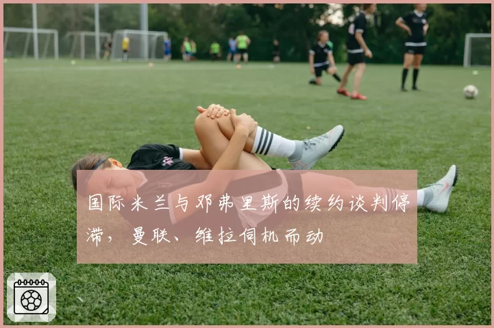 国际米兰与邓弗里斯的续约谈判停滞,曼联、维拉伺机而动