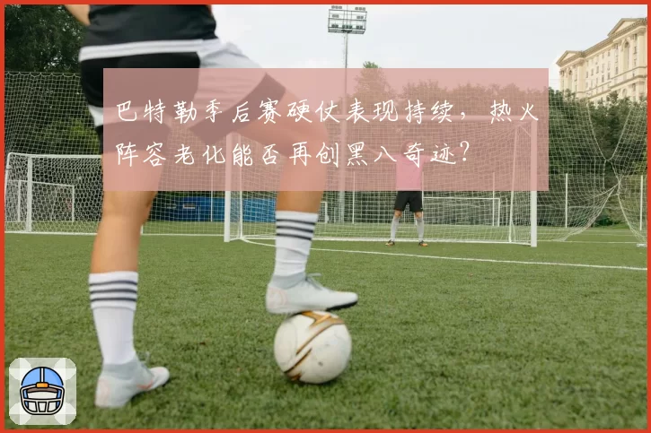 巴特勒季后赛硬仗表现持续,热火阵容老化能否再创黑八奇迹?