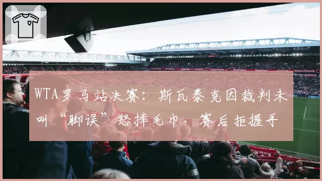 WTA罗马站决赛:斯瓦泰克因裁判未叫“脚误”怒摔毛巾,赛后拒握手