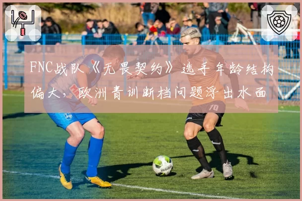 FNC战队《无畏契约》选手年龄结构偏大，欧洲青训断档问题浮出水面？