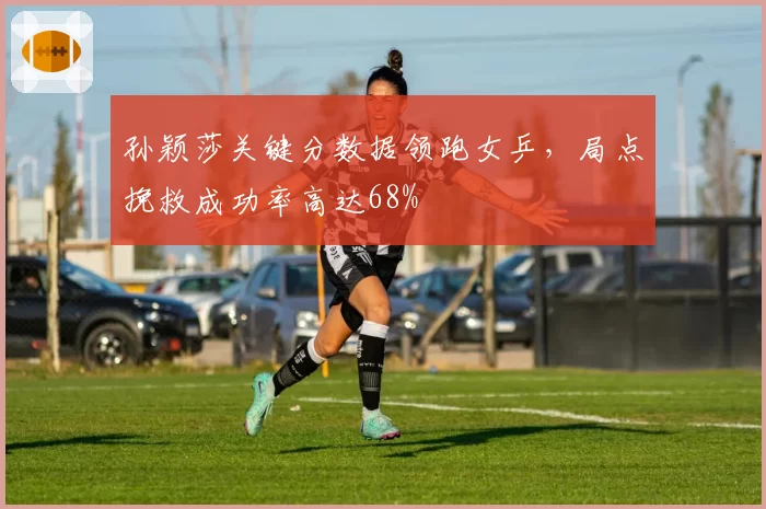 孙颖莎关键分数据领跑女乒，局点挽救成功率高达68%