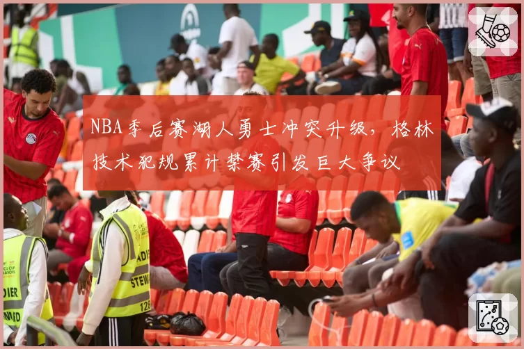 NBA季后赛湖人勇士冲突升级,格林技术犯规累计禁赛引发巨大争议