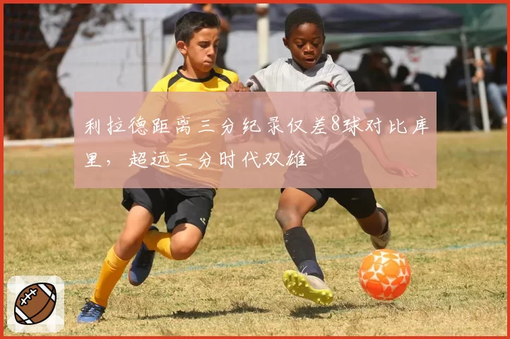 利拉德距离三分纪录仅差8球对比库里,超远三分时代双雄