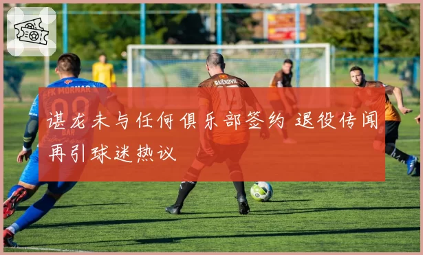 谌龙未与任何俱乐部签约 退役传闻再引球迷热议