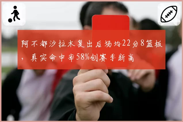 阿不都沙拉木复出后场均22分8篮板,真实命中率58%创赛季新高