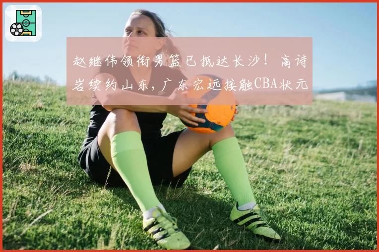 赵继伟领衔男篮已抵达长沙！高诗岩续约山东,广东宏远接触CBA状元