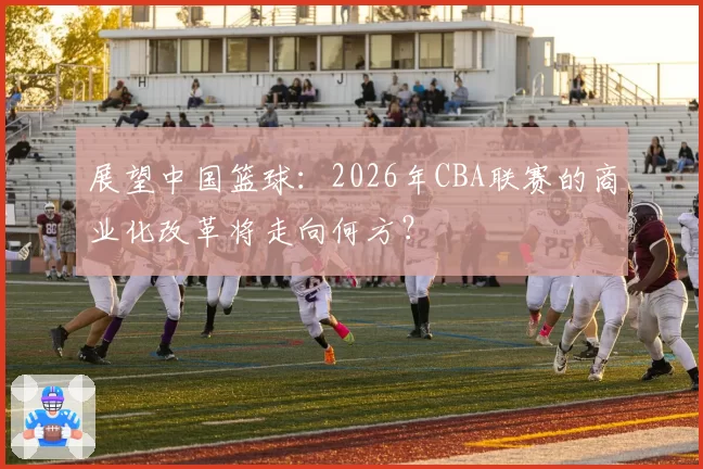 展望中国篮球：2026年CBA联赛的商业化改革将走向何方？