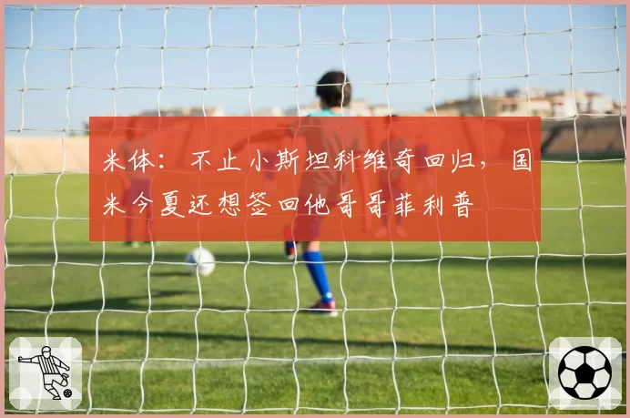 米体:不止小斯坦科维奇回归,国米今夏还想签回他哥哥菲利普