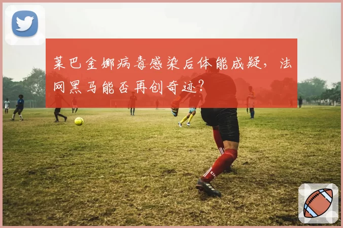 莱巴金娜病毒感染后体能成疑,法网黑马能否再创奇迹?