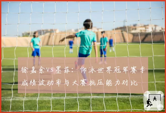 徐嘉余vs墨菲：仰泳世界冠军赛季成绩波动率与大赛抗压能力对比