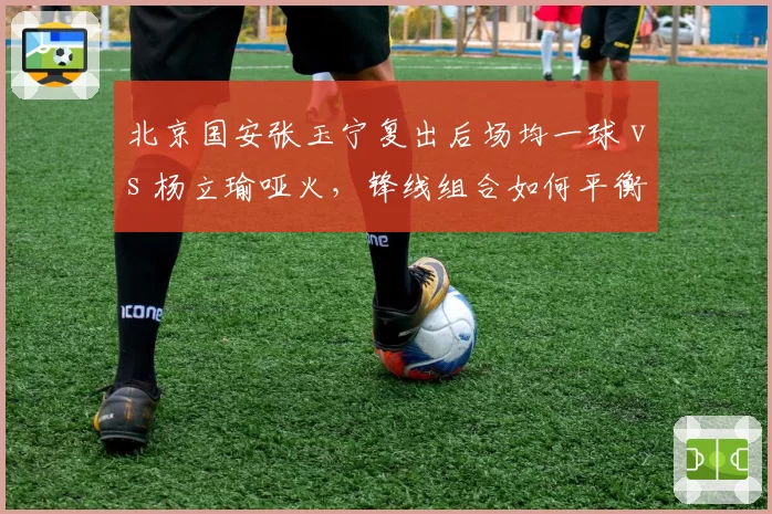 北京国安张玉宁复出后场均一球 vs 杨立瑜哑火，锋线组合如何平衡？