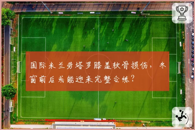 国际米兰劳塔罗膝盖软骨损伤,冬窗前后或能迎来完整合练?