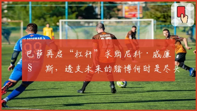 巴萨再启“杠杆”求购尼科·威廉姆斯，透支未来的赌博何时是尽头？