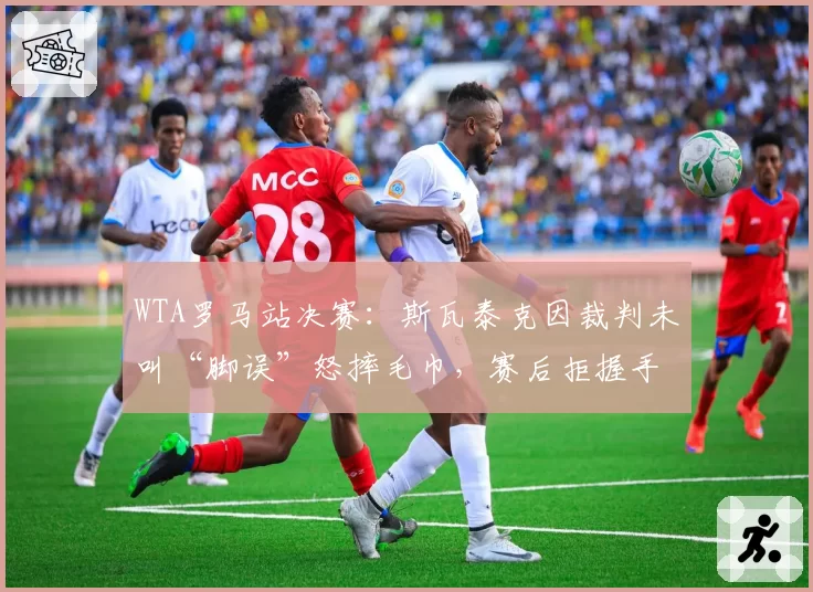WTA罗马站决赛:斯瓦泰克因裁判未叫“脚误”怒摔毛巾,赛后拒握手