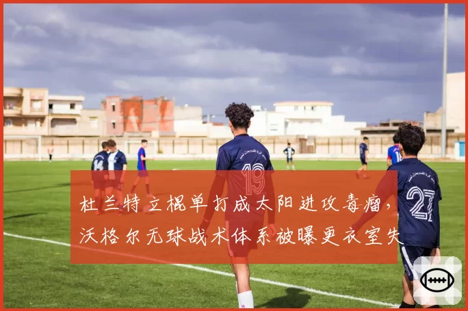 杜兰特立棍单打成太阳进攻毒瘤,沃格尔无球战术体系被曝更衣室失控