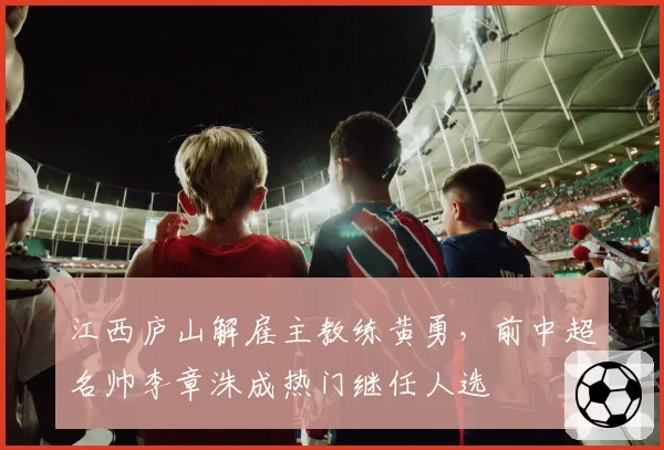 江西庐山解雇主教练黄勇,前中超名帅李章洙成热门继任人选