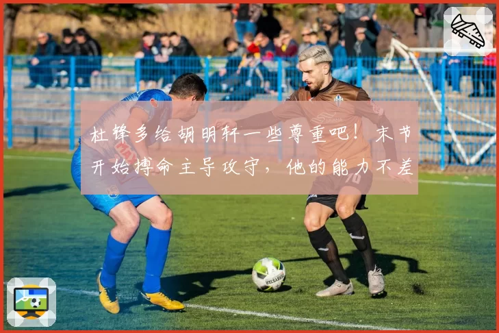 杜锋多给胡明轩一些尊重吧！末节开始搏命主导攻守，他的能力不差